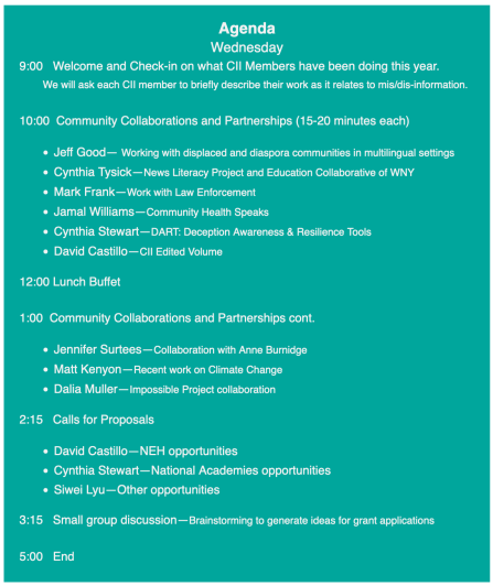 Agenda Wednesday 9:00 Welcome and Check-in on what CII Members have been doing this year. We will ask each CII member to briefly describe their work as it relates to mis/dis-information. 10:00 Community Collaborations and Partnerships (15-20 minutes each) Jeff Good— Working with displaced and diaspora communities in multilingual settings Cynthia Tysick—News Literacy Project and Education Collaborative of WNY Mark Frank—Work with Law Enforcement Jamal Williams—Community Health Speaks Cynthia Stewart—DART: Deception Awareness & Resilience Tools David Castillo—CII Edited Volume 12:00 Lunch Buffet 1:00 Community Collaborations and Partnerships cont. Jennifer Surtees—Collaboration with Anne Burnidge Matt Kenyon—Recent work on Climate Change Dalia Muller—Impossible Project collaboration 2:15 Calls for Proposals David Castillo—NEH opportunities Cynthia Stewart—National Academies opportunities Siwei Lyu—Other opportunities 3:15 Small group discussion—Brainstorming to generate ideas for grant applications 5:00 End.