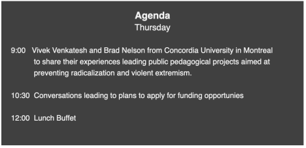 Agenda Thursday 9:00 Vivek Venkatesh and Brad Nelson from Concordia University in Montreal to share their experiences leading public pedagogical projects aimed at preventing radicalization and violent extremism. 10:30 Conversations leading to plans to apply for funding opportunies 12:00 Lunch Buffet.